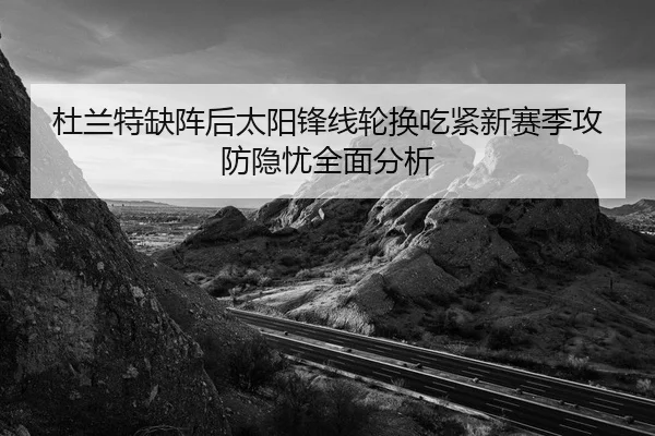 杜兰特缺阵后太阳锋线轮换吃紧新赛季攻防隐忧全面分析